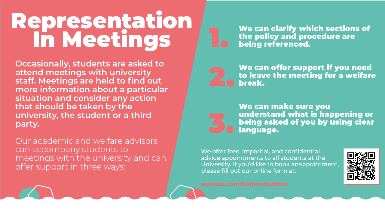 Representation In Meetings. Occasionally, students are asked to attend meetings with university staff. Meetings are held to find out more information about a particular situation and consider any action that should be taken by the university, the student or a third party. Our academic and welfare advisors can accompany students to meetings with the university and can offer support in three ways: 1. We can clarify which sections of the policy and procedure are being referenced. 2. We can offer support if you need to leave the meeting for a welfare break. 3. We can make sure you understand what is happening or being asked of you by using clear language. We offer free, impartial, and confidential advice appointments to all students at the University if you'd like to book an appointment, please fill out our online form at https://www.worcsu.com/helpandadvice/adviceform/